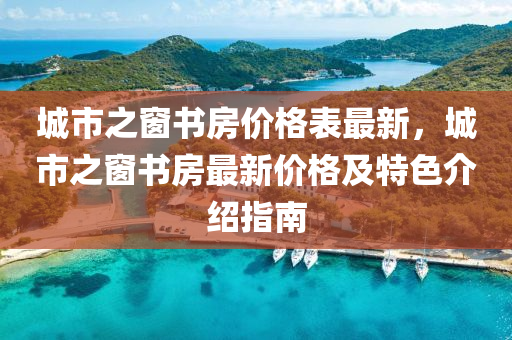 城(cheng)市(shi)之牕(chuang)書房(fang)價(jia)格(ge)錶最新，城(cheng)市(shi)之(zhi)牕(chuang)書(shu)房(fang)最新(xin)價(jia)格(ge)及特色介(jie)紹(shao)指(zhi)南(nan)