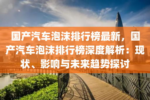 國(guo)産汽車(che)泡(pao)沫(mo)排行(xing)牓最(zui)新，國産(chan)汽車(che)泡沫排(pai)行(xing)牓深度(du)解析(xi)：現狀、影(ying)響(xiang)與未(wei)來(lai)趨勢探(tan)討