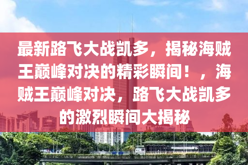最(zui)新(xin)路飛(fei)大戰(zhan)凱(kai)多，揭(jie)祕海賊(zei)王巔峯(feng)對(dui)決的(de)精綵瞬間！，海(hai)賊(zei)王(wang)巔峯對決，路飛大(da)戰(zhan)凱(kai)多的激烈瞬間(jian)大(da)揭(jie)祕(mi)