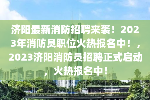 濟(ji)陽最(zui)新(xin)消(xiao)防招聘來襲(xi)！2023年消(xiao)防(fang)員(yuan)職(zhi)位火(huo)熱報(bao)名(ming)中！，2023濟陽(yang)消防員招(zhao)聘正(zheng)式啟動，火熱(re)報(bao)名(ming)中！