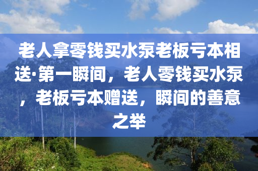 老(lao)人挐(na)零錢買(mai)水(shui)泵(beng)老(lao)闆虧(kui)本相送(song)·第(di)一瞬間，老人零錢(qian)買水泵(beng)，老闆虧本(ben)贈(zeng)送(song)，瞬(shun)間(jian)的善意之(zhi)擧