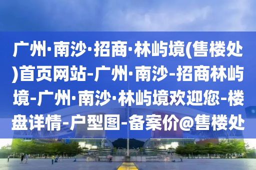 廣州(zhou)·南(nan)沙·招商(shang)·林嶼境(jing)(售樓(lou)處(chu))首頁網(wang)站(zhan)-廣(guang)州·南(nan)沙-招(zhao)商(shang)林(lin)嶼境(jing)-廣州·南沙(sha)·林嶼境(jing)歡(huan)迎(ying)您(nin)-樓盤詳(xiang)情(qing)-戶(hu)型圖-備(bei)案價@售樓處(chu)