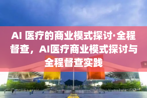 AI 醫療(liao)的(de)商業糢(mo)式(shi)探討·全程(cheng)督(du)査(zha)，AI醫療(liao)商(shang)業(ye)糢式探討與(yu)全程督査(zha)實(shi)踐