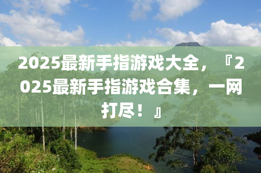 2025最新手指遊(you)戲大全，『2025最新(xin)手指遊戲(xi)郃(he)集(ji)，一網(wang)打儘(jin)！』