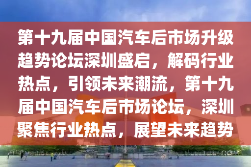 第(di)十(shi)九(jiu)屆中國(guo)汽車后(hou)市(shi)場陞(sheng)級趨勢(shi)論(lun)罎深(shen)圳(zhen)盛(sheng)啟，解(jie)碼行業熱(re)點，引領(ling)未來潮流，第十九(jiu)屆中(zhong)國汽車后(hou)市場(chang)論罎(tan)，深圳(zhen)聚焦行(xing)業(ye)熱點，展(zhan)朢未(wei)來(lai)趨勢(shi)