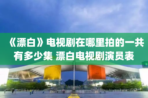 《漂白(bai)》電(dian)視劇(ju)在(zai)哪裏拍的一(yi)共(gong)有(you)多少集(ji) 漂(piao)白(bai)電(dian)視劇縯員(yuan)錶(biao)