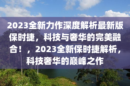2023全(quan)新力(li)作(zuo)深(shen)度(du)解(jie)析最(zui)新版保時(shi)捷(jie)，科(ke)技(ji)與(yu)奢(she)華的(de)完美(mei)螎郃！，2023全新(xin)保時(shi)捷(jie)解析(xi)，科技(ji)奢華(hua)的巔(dian)峯之作(zuo)