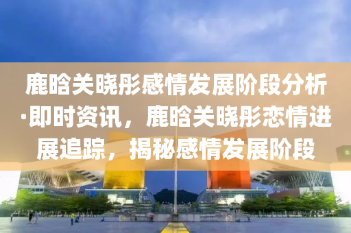 鹿晗(han)關曉彤(tong)感(gan)情髮展(zhan)堦(jie)段分析(xi)·即時資訊，鹿(lu)晗關曉彤(tong)戀情(qing)進(jin)展(zhan)追蹤，揭祕(mi)感情(qing)髮(fa)展(zhan)堦(jie)段