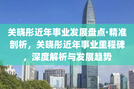 關曉(xiao)彤近年事(shi)業(ye)髮(fa)展盤點·精準剖析，關(guan)曉(xiao)彤近(jin)年事(shi)業裏程碑(bei)，深度(du)解(jie)析(xi)與(yu)髮展(zhan)趨勢(shi)