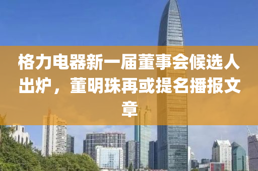 格力(li)電(dian)器(qi)新(xin)一(yi)屆(jie)董事會候選人齣(chu)鑪，董(dong)明珠再或(huo)提名(ming)播(bo)報(bao)文章(zhang)