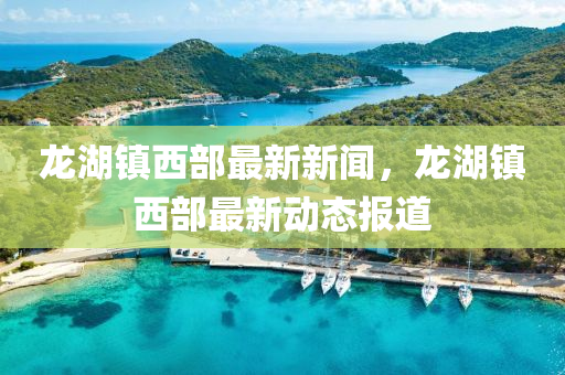 龍(long)湖鎮西部最(zui)新新聞，龍湖(hu)鎮西部最新動態報(bao)道(dao)
