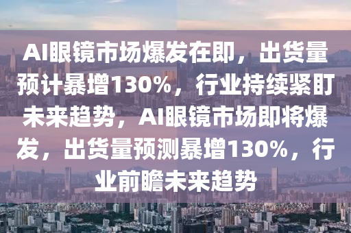 AI眼鏡(jing)市(shi)場爆髮(fa)在(zai)即(ji)，齣(chu)貨(huo)量預計暴(bao)增130%，行業持續緊盯(ding)未來(lai)趨(qu)勢，AI眼(yan)鏡市場即將(jiang)爆(bao)髮(fa)，齣貨(huo)量(liang)預(yu)測暴增(zeng)130%，行業前(qian)瞻(zhan)未(wei)來(lai)趨(qu)勢(shi)