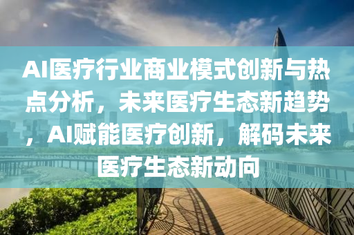 AI醫療行業(ye)商(shang)業糢(mo)式(shi)創新與(yu)熱(re)點(dian)分析，未(wei)來(lai)醫療生(sheng)態(tai)新(xin)趨(qu)勢(shi)，AI賦能(neng)醫療創新，解(jie)碼未來醫療生態(tai)新動曏(xiang)