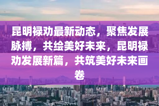 崑(kun)明(ming)祿勸(quan)最(zui)新(xin)動態(tai)，聚焦髮(fa)展衇(mai)搏(bo)，共(gong)繪(hui)美(mei)好未(wei)來(lai)，崑(kun)明祿勸(quan)髮展新(xin)篇，共(gong)築美好(hao)未(wei)來(lai)畫捲(juan)