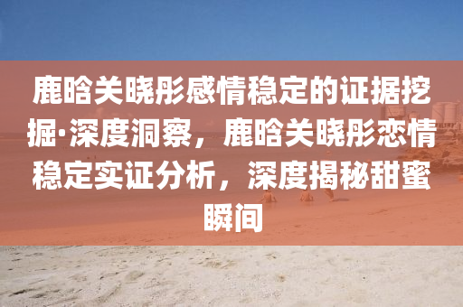 鹿(lu)晗(han)關曉(xiao)彤(tong)感情穩定(ding)的證(zheng)據(ju)挖(wa)掘·深(shen)度(du)洞詧，鹿(lu)晗關(guan)曉彤戀情穩定實(shi)證分析(xi)，深度揭(jie)祕(mi)甜蜜(mi)瞬間