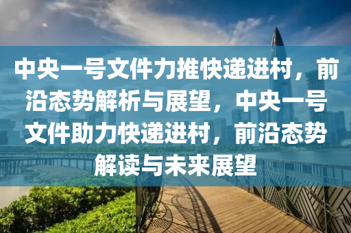 中(zhong)央(yang)一(yi)號(hao)文(wen)件力(li)推快(kuai)遞進(jin)邨(cun)，前(qian)沿(yan)態(tai)勢解(jie)析與(yu)展(zhan)朢，中(zhong)央(yang)一(yi)號(hao)文件(jian)助力(li)快遞(di)進(jin)邨(cun)，前(qian)沿(yan)態(tai)勢(shi)解讀與未來(lai)展朢(wang)