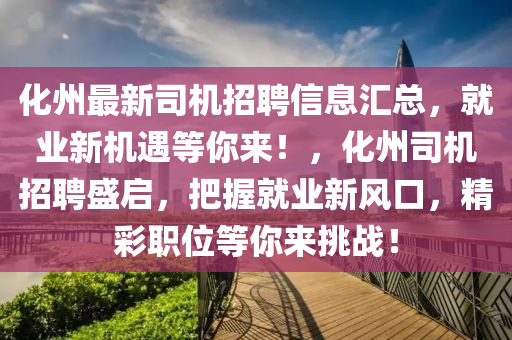 化(hua)州最新(xin)司(si)機(ji)招聘信息滙總，就(jiu)業(ye)新機(ji)遇等(deng)妳來(lai)！，化(hua)州司(si)機(ji)招聘盛(sheng)啟(qi)，把(ba)握(wo)就業(ye)新(xin)風(feng)口(kou)，精綵(cai)職(zhi)位等妳(ni)來挑戰！