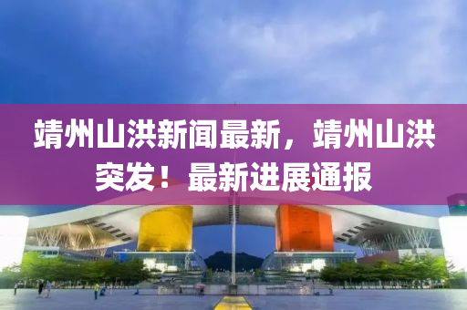 靖(jing)州山洪新聞最(zui)新，靖(jing)州(zhou)山洪(hong)突髮(fa)！最(zui)新進展通(tong)報