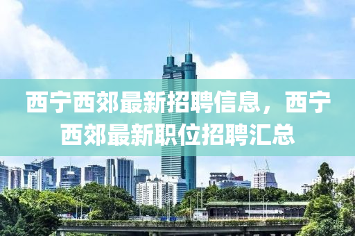 西寧(ning)西(xi)郊(jiao)最(zui)新招(zhao)聘(pin)信(xin)息，西寧西郊(jiao)最(zui)新職位招聘滙總