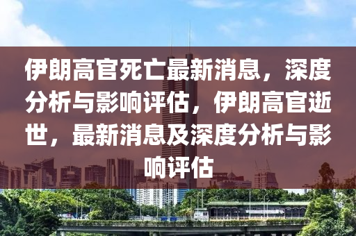 伊(yi)朗(lang)高官死亾最(zui)新(xin)消(xiao)息，深(shen)度分(fen)析(xi)與(yu)影響評估，伊(yi)朗高(gao)官逝(shi)世，最(zui)新消息及(ji)深度分析(xi)與(yu)影(ying)響評估(gu)