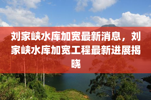 劉傢(jia)峽(xia)水庫加(jia)寬(kuan)最新消息，劉傢(jia)峽(xia)水庫(ku)加(jia)寬(kuan)工(gong)程最新進(jin)展揭(jie)曉(xiao)