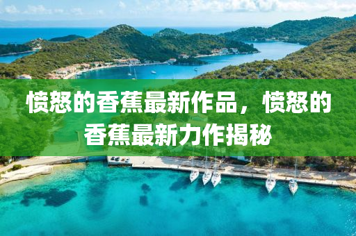 憤怒的香(xiang)蕉最(zui)新作(zuo)品，憤怒的香(xiang)蕉(jiao)最(zui)新力作(zuo)揭祕(mi)