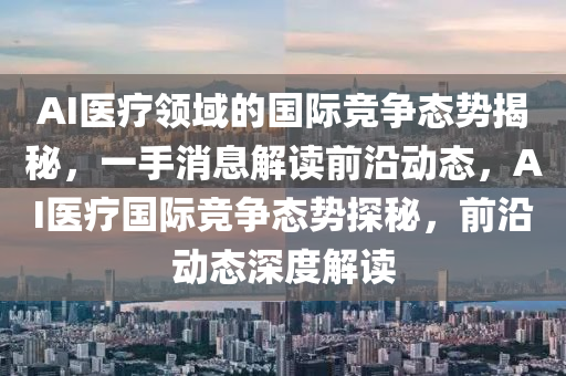 AI醫(yi)療(liao)領(ling)域(yu)的(de)國際(ji)競(jing)爭態勢(shi)揭祕，一手(shou)消(xiao)息(xi)解(jie)讀(du)前(qian)沿(yan)動態，AI醫(yi)療(liao)國(guo)際(ji)競爭態(tai)勢探(tan)祕(mi)，前沿動(dong)態(tai)深(shen)度(du)解(jie)讀(du)