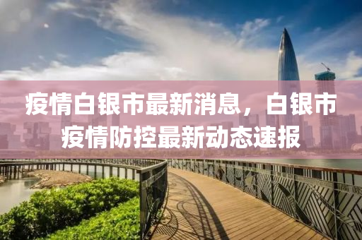 疫(yi)情(qing)白(bai)銀(yin)市最(zui)新(xin)消息，白銀(yin)市疫(yi)情防控最新(xin)動態(tai)速(su)報