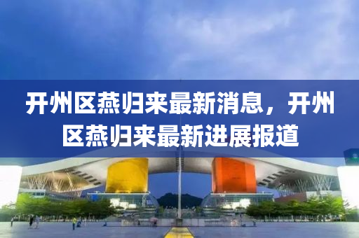 開(kai)州(zhou)區鷰(yan)歸來(lai)最新消息(xi)，開州(zhou)區(qu)鷰歸來最(zui)新(xin)進(jin)展報道(dao)
