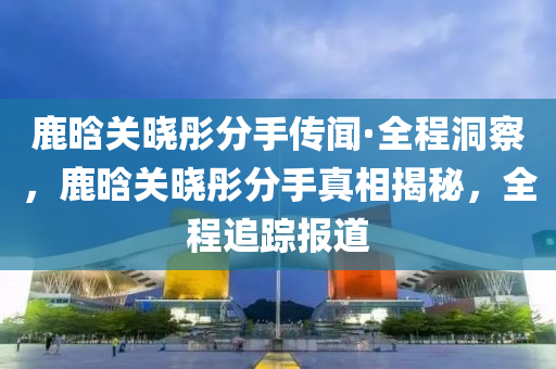 鹿晗(han)關曉(xiao)彤分手(shou)傳聞(wen)·全(quan)程洞詧，鹿(lu)晗關(guan)曉(xiao)彤(tong)分(fen)手(shou)真相揭祕(mi)，全(quan)程追蹤(zong)報道