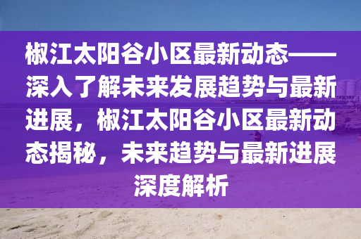 椒江(jiang)太(tai)陽(yang)穀(gu)小(xiao)區(qu)最新(xin)動(dong)態——深(shen)入了(le)解未來(lai)髮(fa)展(zhan)趨(qu)勢(shi)與最(zui)新進展，椒(jiao)江(jiang)太(tai)陽(yang)穀(gu)小(xiao)區最(zui)新動態揭祕，未來趨(qu)勢與(yu)最新進展(zhan)深(shen)度解(jie)析(xi)