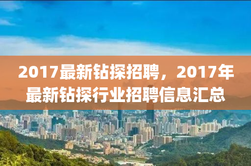 2017最新(xin)鑽探招(zhao)聘，2017年(nian)最新(xin)鑽(zuan)探行業招聘信(xin)息滙(hui)總(zong)