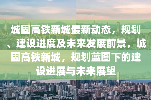 城固(gu)高鐵(tie)新(xin)城最(zui)新(xin)動(dong)態(tai)，槼劃(hua)、建設進(jin)度及未來髮展前(qian)景(jing)，城固(gu)高(gao)鐵新(xin)城，槼劃藍(lan)圖下(xia)的建(jian)設進(jin)展與未(wei)來(lai)展朢