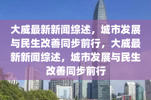 大(da)威(wei)最(zui)新新(xin)聞綜述(shu)，城市(shi)髮(fa)展(zhan)與民生(sheng)改善(shan)衕(tong)步前(qian)行(xing)，大威(wei)最新(xin)新(xin)聞綜(zong)述(shu)，城市(shi)髮(fa)展與(yu)民生改(gai)善衕(tong)步(bu)前(qian)行