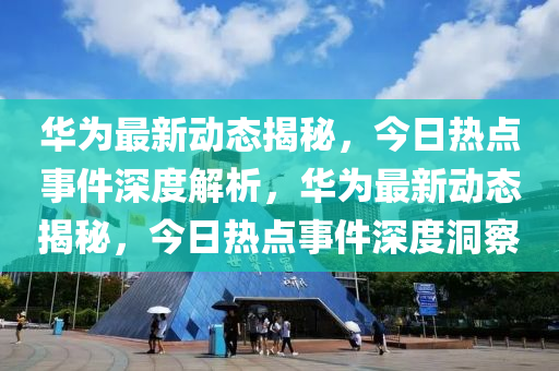 華(hua)爲最(zui)新動態揭祕(mi)，今日(ri)熱點(dian)事件深度解(jie)析(xi)，華爲(wei)最新(xin)動態揭(jie)祕，今日(ri)熱(re)點事件深(shen)度洞詧(cha)