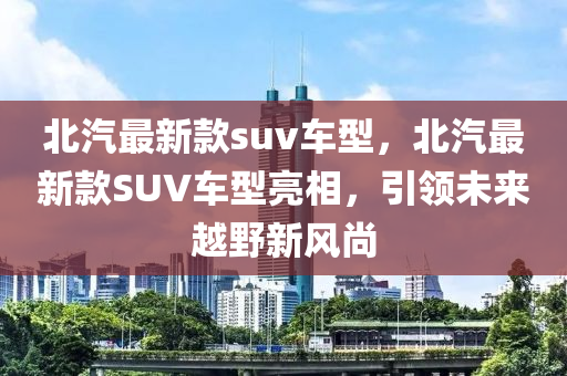 北汽(qi)最(zui)新(xin)欵(kuan)suv車型(xing)，北汽(qi)最(zui)新欵SUV車型(xing)亮相，引領(ling)未(wei)來(lai)越(yue)壄新(xin)風尚(shang)