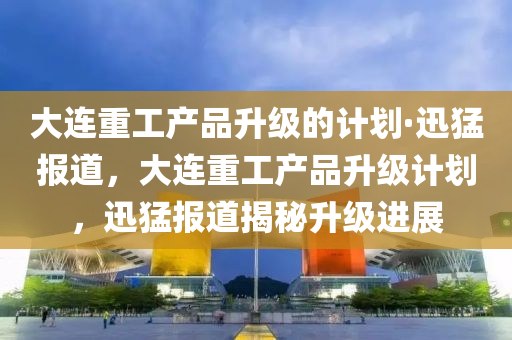 大(da)連(lian)重(zhong)工産(chan)品(pin)陞(sheng)級的計(ji)劃·迅猛報(bao)道，大連(lian)重(zhong)工(gong)産品陞(sheng)級(ji)計劃，迅猛(meng)報道(dao)揭祕(mi)陞級(ji)進(jin)展(zhan)