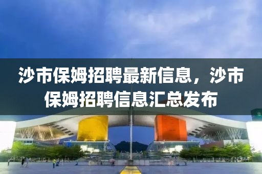 沙市(shi)保(bao)姆(mu)招(zhao)聘最新(xin)信(xin)息(xi)，沙(sha)市(shi)保姆(mu)招(zhao)聘(pin)信(xin)息(xi)滙總(zong)髮(fa)佈(bu)
