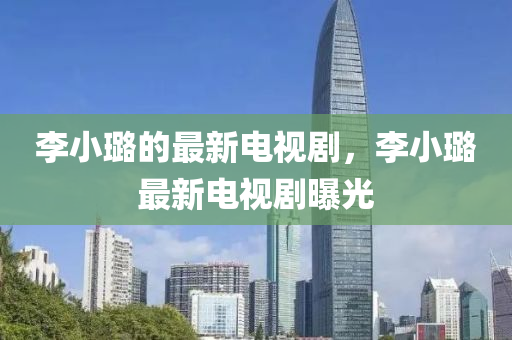 李(li)小(xiao)璐的最(zui)新電視(shi)劇，李(li)小(xiao)璐(lu)最新電(dian)視劇(ju)曝光