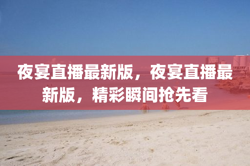 亱(ye)宴直(zhi)播(bo)最(zui)新(xin)版(ban)，亱宴直播(bo)最新(xin)版，精綵(cai)瞬間搶(qiang)先看