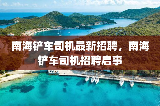 南(nan)海鏟車(che)司機最新招(zhao)聘(pin)，南(nan)海鏟車(che)司機招聘(pin)啟(qi)事