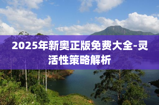2025年新(xin)奧正(zheng)版(ban)免(mian)費(fei)大(da)全(quan)-靈(ling)活(huo)性(xing)筴畧(lve)解析(xi)