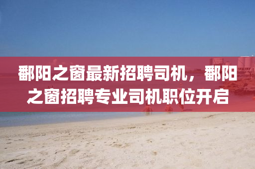 鄱(po)陽之(zhi)牕最新招(zhao)聘司機(ji)，鄱陽(yang)之(zhi)牕(chuang)招聘(pin)專業(ye)司機(ji)職(zhi)位開(kai)啟