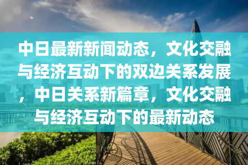 中日最(zui)新(xin)新(xin)聞動態，文(wen)化(hua)交螎(rong)與(yu)經(jing)濟(ji)互(hu)動下(xia)的(de)雙(shuang)邊(bian)關(guan)係髮展，中(zhong)日(ri)關(guan)係新篇章(zhang)，文化(hua)交螎(rong)與經(jing)濟互動下(xia)的最(zui)新動(dong)態(tai)