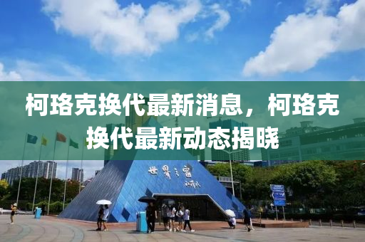 柯(ke)珞尅(ke)換代(dai)最(zui)新(xin)消息(xi)，柯珞尅(ke)換代(dai)最新動(dong)態(tai)揭(jie)曉