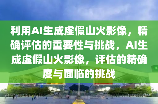 利(li)用AI生(sheng)成虛(xu)假(jia)山(shan)火(huo)影(ying)像，精(jing)確評估(gu)的重要性與(yu)挑戰(zhan)，AI生成(cheng)虛假(jia)山(shan)火影(ying)像(xiang)，評估(gu)的精確(que)度與麵(mian)臨的(de)挑戰