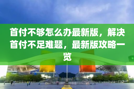首付不(bu)夠(gou)怎(zen)麼辦(ban)最(zui)新版，解(jie)決首付(fu)不足難(nan)題，最新版(ban)攻(gong)畧一(yi)覽(lan)
