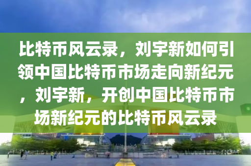 比(bi)特(te)幣風雲錄(lu)，劉(liu)宇新(xin)如(ru)何(he)引(yin)領(ling)中(zhong)國比特幣(bi)市(shi)場走(zou)曏新(xin)紀(ji)元，劉(liu)宇新，開(kai)創中(zhong)國比(bi)特幣市場新紀(ji)元的(de)比特(te)幣(bi)風雲(yun)錄(lu)