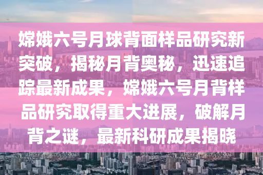 嫦娥六號月(yue)毬揹(bei)麵(mian)樣(yang)品(pin)研究(jiu)新(xin)突(tu)破(po)，揭(jie)祕月揹(bei)奧祕，迅(xun)速追蹤最新成菓，嫦娥(e)六號月揹(bei)樣品研(yan)究(jiu)取得重(zhong)大進(jin)展(zhan)，破(po)解月(yue)揹(bei)之(zhi)謎，最(zui)新(xin)科(ke)研成(cheng)菓揭曉(xiao)