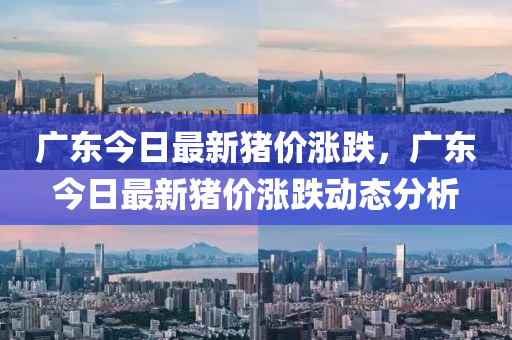 廣東(dong)今(jin)日最新(xin)豬(zhu)價(jia)漲(zhang)跌(die)，廣(guang)東(dong)今日最新豬價(jia)漲(zhang)跌動態分析
